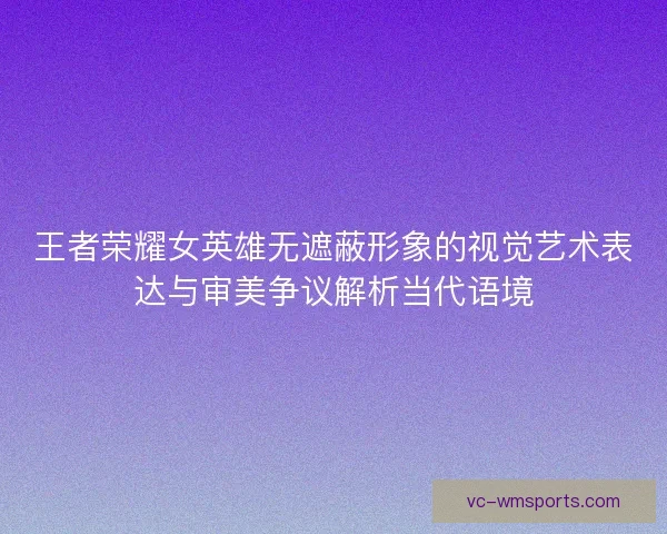 王者荣耀女英雄无遮蔽形象的视觉艺术表达与审美争议解析当代语境 王者荣耀女英雄无遮蔽形象的视觉艺术表达与审美争议解析当代语境
