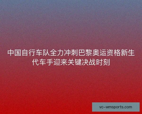 中国自行车队全力冲刺巴黎奥运资格新生代车手迎来关键决战时刻 中国自行车队全力冲刺巴黎奥运资格新生代车手迎来关键决战时刻
