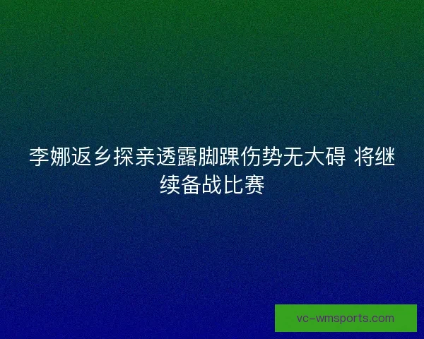 李娜返乡探亲透露脚踝伤势无大碍 将继续备战比赛 李娜返乡探亲透露脚踝伤势无大碍 将继续备战比赛