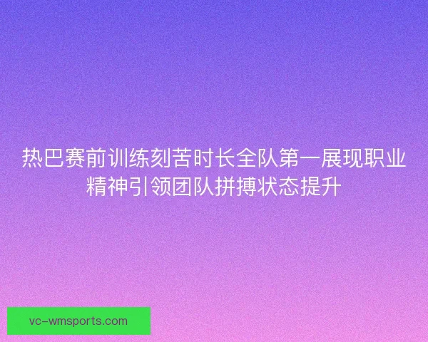 热巴赛前训练刻苦时长全队第一展现职业精神引领团队拼搏状态提升 热巴赛前训练刻苦时长全队第一展现职业精神引领团队拼搏状态提升