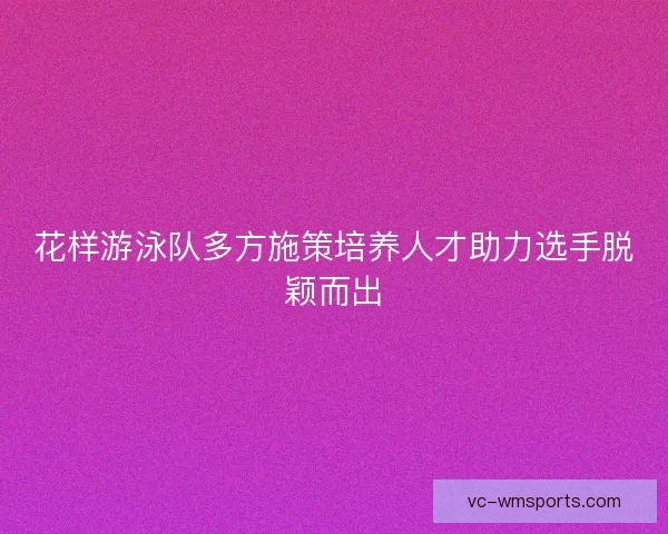 花样游泳队多方施策培养人才助力选手脱颖而出