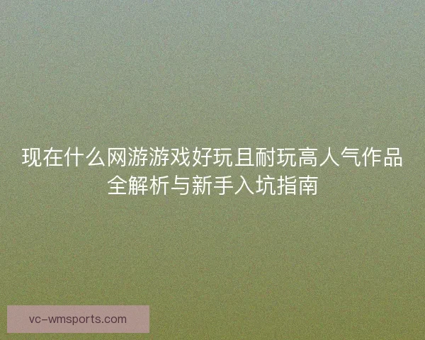 现在什么网游游戏好玩且耐玩高人气作品全解析与新手入坑指南 现在什么网游游戏好玩且耐玩高人气作品全解析与新手入坑指南
