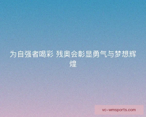 为自强者喝彩 残奥会彰显勇气与梦想辉煌