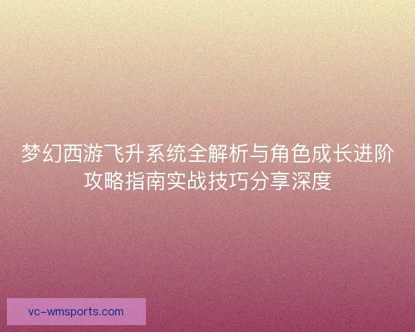 梦幻西游飞升系统全解析与角色成长进阶攻略指南实战技巧分享深度