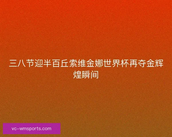 三八节迎半百丘索维金娜世界杯再夺金辉煌瞬间 三八节迎半百丘索维金娜世界杯再夺金辉煌瞬间