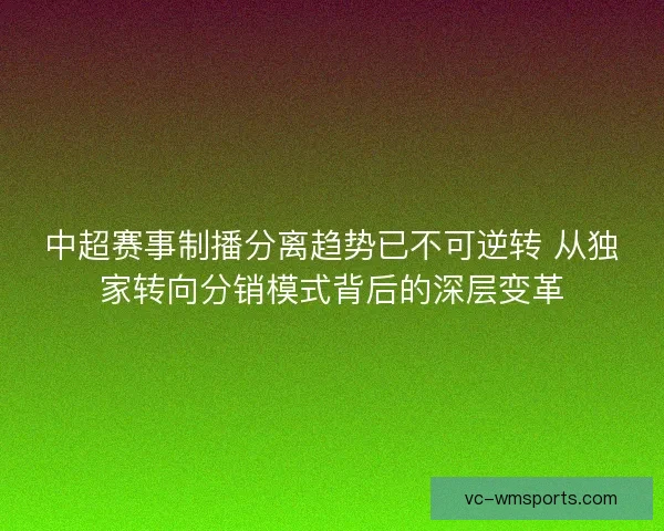 中超赛事制播分离趋势已不可逆转 从独家转向分销模式背后的深层变革