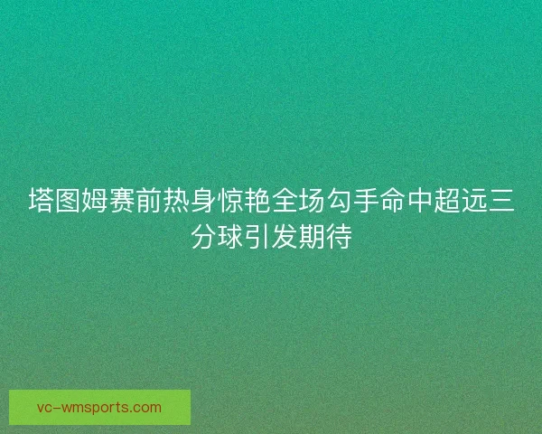 塔图姆赛前热身惊艳全场勾手命中超远三分球引发期待