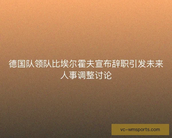 德国队领队比埃尔霍夫宣布辞职引发未来人事调整讨论