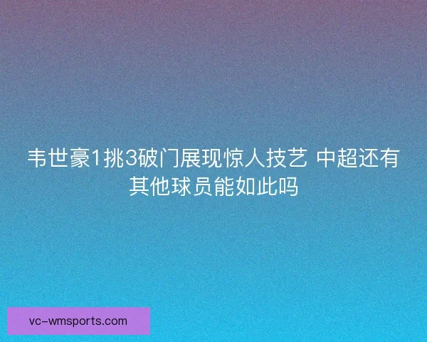 韦世豪1挑3破门展现惊人技艺 中超还有其他球员能如此吗 韦世豪1挑3破门展现惊人技艺 中超还有其他球员能如此吗