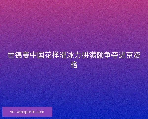 世锦赛中国花样滑冰力拼满额争夺进京资格 世锦赛中国花样滑冰力拼满额争夺进京资格