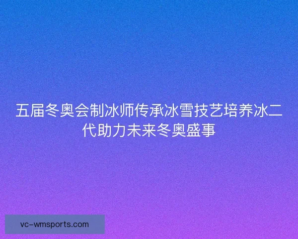 五届冬奥会制冰师传承冰雪技艺培养冰二代助力未来冬奥盛事 五届冬奥会制冰师传承冰雪技艺培养冰二代助力未来冬奥盛事