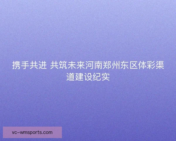 携手共进 共筑未来河南郑州东区体彩渠道建设纪实